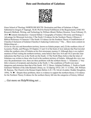 Date and Destination of Galations
Grace School of Theology NORTH OR SOUTH: Destination and Date of Galatians A Paper
Submitted to Gregory P. Sapaugh, Th.M. Ph.D In Partial Fulfillment of the Requirements of RS 503:
Research Methods, Writing, and Technology by William (Brant) Wallace Houston, Texas February 25,
2015 Contents Introduction 1 General Debate 1 Geography of Galatia 2 Diversity and Strategy 2
Advantage for Missional Activities 3 The North 3 Evidence for the Northern Theory 4 History 4
Biblical Reference 4 Character 5 The South 5 Evidence for the Southern Theory 6 Establishment of
Churches 6 Inclusion of Galatian Churches 6 Judaizing Controversy 7 The ... Show more content on
Helpwriting.net ...
Given its vast size and thenorthern territory, known as Galatia proper; and, (2) the southern cities of
Lycaonia, Pisidia, and Phrygia.10 Chapters 13 and 14 of the book of Acts indicate that Paul traveled
within the southern cities of Galatia on his first missionary journey.11 Although there is no explicit
mention of Paul visiting the northern territory, some believe that Acts 16:6 and 18:23 provide clear
indications that Paul was in the North not the South. 12 The North Many believe that the letter of
Galatians was written to those who lived in the northern territory of Galatia. Although this view was
once the predominant view, there are three problems with the northern theory: 1. Testament. 2. Very
little is known of recipients and churches in the North. 3. The conditions of North were more
dangerous and strenuous than that of the South. 10 F. F. Bruce, Galatian Problems. 2. North or South
Galatians? Bulletin of the John Rylands Library, no. 52 (Spring 1972): 243. 11 12 Ibid., 244. William
M. Ramsay, The Church in the Roman Empire Before A.D. 170, 3rd ed. (London: Hodder Stoughton,
1894), 78.  Despite these problems, there is evidence to support the northern theory.13 Evidence
for the Northern Theory Evidence for the northern theory fall into the categories of history, biblical
... Get more on HelpWriting.net ...
 