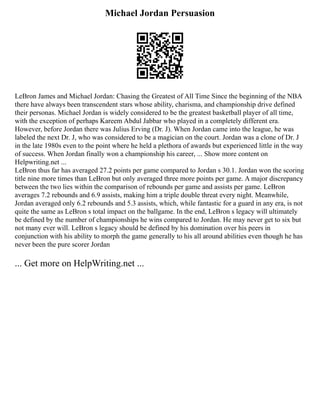 Michael Jordan Persuasion
LeBron James and Michael Jordan: Chasing the Greatest of All Time Since the beginning of the NBA
there have always been transcendent stars whose ability, charisma, and championship drive defined
their personas. Michael Jordan is widely considered to be the greatest basketball player of all time,
with the exception of perhaps Kareem Abdul Jabbar who played in a completely different era.
However, before Jordan there was Julius Erving (Dr. J). When Jordan came into the league, he was
labeled the next Dr. J, who was considered to be a magician on the court. Jordan was a clone of Dr. J
in the late 1980s even to the point where he held a plethora of awards but experienced little in the way
of success. When Jordan finally won a championship his career, ... Show more content on
Helpwriting.net ...
LeBron thus far has averaged 27.2 points per game compared to Jordan s 30.1. Jordan won the scoring
title nine more times than LeBron but only averaged three more points per game. A major discrepancy
between the two lies within the comparison of rebounds per game and assists per game. LeBron
averages 7.2 rebounds and 6.9 assists, making him a triple double threat every night. Meanwhile,
Jordan averaged only 6.2 rebounds and 5.3 assists, which, while fantastic for a guard in any era, is not
quite the same as LeBron s total impact on the ballgame. In the end, LeBron s legacy will ultimately
be defined by the number of championships he wins compared to Jordan. He may never get to six but
not many ever will. LeBron s legacy should be defined by his domination over his peers in
conjunction with his ability to morph the game generally to his all around abilities even though he has
never been the pure scorer Jordan
... Get more on HelpWriting.net ...
 