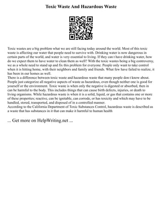 Toxic Waste And Hazardous Waste
Toxic wastes are a big problem what we are still facing today around the world. Most of this toxic
waste is affecting our water that people need to survive with. Drinking water is now dangerous in
certain parts of the world, and water is very essential to living. If they can t have drinking water, how
do we expect them to have water to clean them as well? With the toxic wastes being a big controversy,
we as a whole need to stand up and fix this problem for everyone. People only want to take control
when it is hitting home, with their neighbors and family and friends. What few have failed to realize, it
has been in our homes as well.
There is a difference between toxic waste and hazardous waste that many people don t know about.
People just categorize all negative aspects of waste as hazardous, even though neither one is good for
yourself or the environment. Toxic waste is when only the negative is digested or absorbed, then in
can be harmful to the body. This includes things that can cause birth defects, injuries, or death to
living organisms. While hazardous waste is when it is a solid, liquid, or gas that contains one or more
of these properties; reactive, can be ignitable, can corrode, or has toxicity and which may have to be
handled, stored, transported, and disposed of in a controlled manner.
According to the California Department of Toxic Substances Control, hazardous waste is described as
a waste that has substances in it that can make it harmful to human health
... Get more on HelpWriting.net ...
 