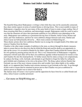 Romeo And Juliet Ambition Essay
The beautiful thing about Shakespeare s writings is that while they may not be canonically connected,
they share similar aspects in terms of central themes or driving forces. This is most notable in many of
Shakespeare s tragedies since he uses many of the same faults of man to create a tragic ending. One of
these recurring fatal flaws is ambition, and interestingly enough, Shakespeare crafts his work in such a
way that the characters all show their passionate ambition in very different ways depending on the
story. Shakespeare uses ambition as a prominent driving force in Hamlet, Julius Caesar, Romeo and
Juliet, and Titus Andronicus, and how he views ambition changes between each story. Hamlet and
Julius Caesar are both primarily driven by ... Show more content on Helpwriting.net ...
These drastic actions show how ambitious Hamlet was to avenge the wrongful death of his father and
remove Claudius from the throne.
Claudius is the other major example of ambition in the story, as shown through his drastic measures
taken to assure that no one discovers that he killed the King and used his death as an opportunity to
take up the crown. It is revealed to Hamlet by his father s ghost that Claudius killed the former ruler in
his own garden by pouring poison into his ear. This is very characteristic of Shakespeare s tragedies,
characters will kill each other off for their own ambitious agendas without hesitation for morals or law
and Claudius fits into this trend perfectly. To further ensure that his status as king is not compromised,
he seduces the King s wife, Gertrude, and attempts to get Hamlet to forget his father by calling his
grief childish and a hindrance to his role as the prince (365). The King s ghost informs Hamlet that
Gertrude was one of the most virtuous women alive and wouldn t have taken lightly to his sudden
death, so it is apparent that Claudius took extreme measures to get Gertrude on his side. To go through
all this work to ensure that he remained in power proves that Claudius was just as ambitious to
achieve power as Hamlet was to remove him from it.
The famous story of Caesar s rise to power and the opposition he faces from his so called friends and
allies, Julius Caesar is another prominent
... Get more on HelpWriting.net ...
 