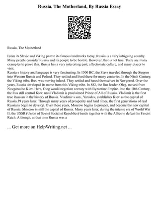 Russia, The Motherland, By Russia Essay
Russia, The Motherland
From its Slavic and Viking past to its famous landmarks today, Russia is a very intriguing country.
Many people consider Russia and its people to be hostile. However, that is not true. There are many
examples to prove this. Russia has a very interesting past, affectionate culture, and many places to
visit.
Russia s history and language is very fascinating. In 1500 BC, the Slavs traveled through the Steppes
into Western Russia and Poland. They settled and lived there for many centuries. In the Ninth Century,
the Viking tribe, Rus, was moving inland. They settled and based themselves in Novgorod. Over the
years, Russia developed its name from this Viking tribe. In 882, the Rus leader, Oleg, moved from
Novgorod to Kiev. Here, Oleg would negotiate a treaty with Byzantine Empire. Into the 10th Century,
the Rus still control Kiev, until Vladimir is proclaimed Prince of All of Russia. Vladimir is the first
true Russian in the history of Russia. Vladimir s son , Yaroslav, establishes Kiev as the capital of
Russia 39 years later. Through many years of prosperity and hard times, the first generations of real
Russians begin to develop. Over these years, Moscow begins to prosper, and become the new capital
of Russia. Moscow is still the capital of Russia. Many years later, during the intense era of World War
II, the USSR (Union of Soviet Socialist Republics) bands together with the Allies to defeat the Fascist
Reich. Although, at that time Russia was a
... Get more on HelpWriting.net ...
 