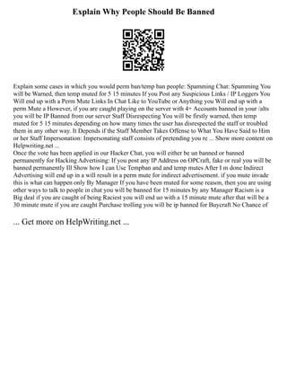 Explain Why People Should Be Banned
Explain some cases in which you would perm ban/temp ban people: Spamming Chat: Spamming You
will be Warned, then temp muted for 5 15 minutes If you Post any Suspicious Links / IP Loggers You
Will end up with a Perm Mute Links In Chat Like to YouTube or Anything you Will end up with a
perm Mute a However, if you are caught playing on the server with 4+ Accounts banned in your /alts
you will be IP Banned from our server Staff Disrespecting You will be firstly warned, then temp
muted for 5 15 minutes depending on how many times the user has disrespected the staff or troubled
them in any other way. It Depends if the Staff Member Takes Offense to What You Have Said to Him
or her Staff Impersonation: Impersonating staff consists of pretending you re ... Show more content on
Helpwriting.net ...
Once the vote has been applied in our Hacker Chat, you will either be un banned or banned
permanently for Hacking Advertising: If you post any IP Address on OPCraft, fake or real you will be
banned permanently Ill Show how I can Use Tempban and and temp mutes After I m done Indirect
Advertising will end up in a will result in a perm mute for indirect advertisement. if you mute invade
this is what can happen only By Manager If you have been muted for some reason, then you are using
other ways to talk to people in chat you will be banned for 15 minutes by any Manager Racism is a
Big deal if you are caught of being Raciest you will end uo with a 15 minute mute after that will be a
30 minute mute if you are caught Purchase trolling you will be ip banned for Buycraft No Chance of
... Get more on HelpWriting.net ...
 