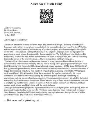 A New Age of Music Piracy
Andrew Vaccarezza
Dr. Keith Bohm
Music 129, section 2
12 July 2007
A New Age of Music Piracy
A thief can be defined in many different ways. The American Heritage Dictionary of the English
Language states a thief is one whom commits theft. So one might ask, what exactly is theft? Theft is
defined as the felonious taking and removing of personal property with intent to deprive the rightful
owner of it (The American Heritage Dictionary of the English Language). Now most people who
participate in music piracy do not consider themselves thieves. The definition of a theft is flawed in
many ways. Most of the time people do not contain on factor of being a thief, this factor is depriving
the rightful owner of the property stolen. ... Show more content on Helpwriting.net ...
This is the Piracy Deterrence and Education Act that is being considered in the House Judiciary
Subcommittee on Intellectual Property. This act would mostly attack peer to peer networks and force
the FBI and the U.S. Copyright Office to develop anti piracy programs (AFM). Since 2003 the RIAA
has aggressively pursued music pirates on the internet who have contributed to a substantial amount of
illegal downloading. They have won hundreds of guilty pleas averaging a reported $3000 per case
settlement (Dean). RIAA President, Cary Sherman stated the legal actions taken by the record
companies have been effective in educating the American public that illegal file sharing of
copyrighted material has significant consequences. Consumers are increasingly attracted to the host of
compelling legal online music alternatives. These lawsuits help to foster an environment that provides
a level playing field for these services to succeed. Without leaders such as Cary Sherman, the fight
against music piracy would fail along with the music industry.
Although there are many people and organizations involved in the fight against music piracy, there are
many road blocks standing in the way. In 1984 there was a Supreme Court ruling which protected
Sony Betamax from being held liable for circulating copyright violations through the use of video
cassette recorders. The courts ruled that the recorders had
... Get more on HelpWriting.net ...
 