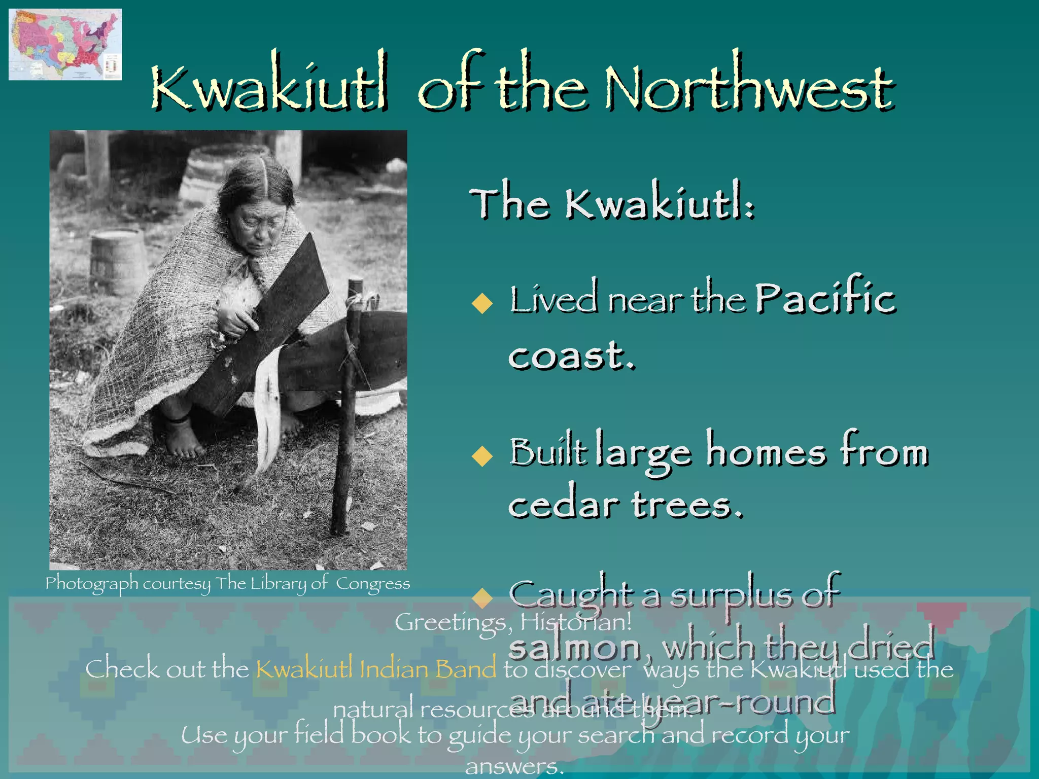 Kwakiutl  of the Northwest The Kwakiutl: Lived near the  Pacific coast. Built  large homes from cedar trees. Caught a surplus of  salmon , which they dried and ate year-round   Use your field book to guide your search and record your answers. Greetings, Historian!  Check out the  Kwakiutl Indian Band  to discover  ways the Kwakiutl used the natural resources around them.  Photograph courtesy The Library of  Congress 