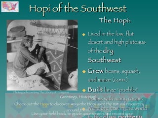 Hopi of the Southwest The Hopi: Lived in the low, flat desert and high plateaus of the  dry Southwest Grew  beans, squash, and maize (corn ) Built  large “pueblo” homes with many rooms  Were the first in the world to fire  clay pottery  Use your field book to guide your search and record your answers. Greetings, Historian!  Check out the  Hopi  to discover  ways the Hopi used the natural resources around them.  Photograph courtesy The Library of  Congress 