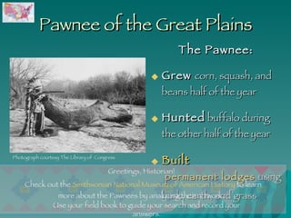 Pawnee of the Great Plains The Pawnee: Grew  corn, squash, and beans half of the year  Hunted  buffalo during the other half of the year Built  permanent lodges  using bark, earth, and grass   Use your field book to guide your search and record your answers. Photograph courtesy The Library of  Congress Greetings, Historian!  Check out the  Smithsonian National Museum of American History  to learn more about the Pawnees by analyzing their artwork.  