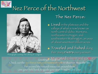 Nez Perce of the Northwest The Nez Perce: Lived  in the plateaus and the valleys of what is now known as north central Idaho, Montana, northeastern Oregon, and southeastern Washington, an area of about seventeen million acres.   Traveled and fished  along their many  rivers  every season. Migrated  to  hunt and gather  during summer and fall.  Use your field book to guide your search and record your answers. Photograph courtesy The Library of  Congress Greetings, Historian!  Check out the  Nez Perce National Historical Park  to discover  ways the Nez Perce used the natural resources around them. 
