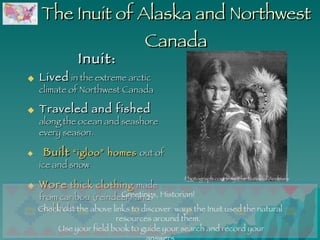The Inuit of Alaska and Northwest Canada Inuit: Lived  in the extreme arctic climate of Northwest Canada Traveled and fished  along the ocean and seashore every season.    Built   “igloo” homes  out of ice and snow Wore   thick clothing  made from caribou (reindeer) and seal hides Use your field book to guide your search and record your answers. Greetings, Historian!  Check out the above links to discover  ways the Inuit used the natural resources around them.  Photograph courtesy The National Archives 