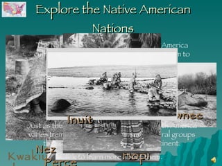 Explore the Native American Nations Nez Perce Pawnee Seminole Hopi The Native American Nations of North America cultivated the natural resources around them to provide food and housing materials.  They adapted to their environments, and their culture grew from those adaptations.  Just as the climate and geography of North America varies tremendously, so too did the cultural groups that scattered across our great continent. Click to learn more about them.  Inuit Kwakiutl 