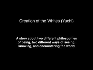 Creation of the Whites (Yuchi)
A story about two different philosophies
of being, two different ways of seeing,
knowing, and encountering the world
 