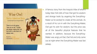  A famous story from the Iroquois tribe of what is
today New York tells of how Owl got his wisdom
and strange looks by angering the Everything-
Maker as he worked to create all the animals. As
a result of his run-in with the Everything-Maker,
Owl got his wish for wisdom, but the price was
all of the beautiful physical features that he
wanted. In addition, because the Everything-
Maker was angry at Owl, Owl hid and only came
out at night when the Everything-Maker was fast
asleep.
 