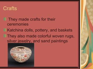Crafts

  They made crafts for their
 ceremonies
 Katchina dolls, pottery, and baskets
 They also made colorful woven rugs,
 silver jewelry, and sand paintings
 