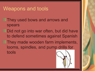 Weapons and tools

 They used bows and arrows and
 spears
 Did not go into war often, but did have
 to defend sometimes against Spanish
 They made wooden farm implements,
 looms, spindles, and pump drills for
 tools
 