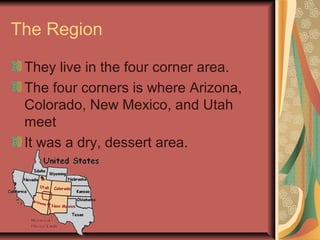 The Region

 They live in the four corner area.
 The four corners is where Arizona,
 Colorado, New Mexico, and Utah
 meet
 It was a dry, dessert area.
 