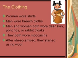 The Clothing

 Women wore shirts
 Men wore breech cloths
 Men and women both wore deer skin,
 ponchos, or rabbit cloaks
 They both wore moccasins
 After sheep arrived, they started
 using wool
 