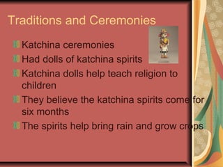 Traditions and Ceremonies
  Katchina ceremonies
  Had dolls of katchina spirits
  Katchina dolls help teach religion to
  children
  They believe the katchina spirits come for
  six months
  The spirits help bring rain and grow crops
 