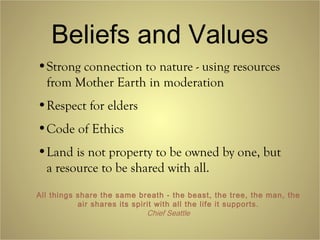 Beliefs and Values
•Strong connection to nature - using resources
from Mother Earth in moderation
•Respect for elders
•Code of Ethics
•Land is not property to be owned by one, but
a resource to be shared with all.
All things share the same breath - the beast, the tree, the man, the
air shares its spirit with all the life it supports.
Chief Seattle
 