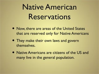 Native American
Reservations
• Now, there are areas of the United States
that are reserved only for Native Americans
• They make their own laws and govern
themselves.
• Native Americans are citizens of the US and
many live in the general population.
 