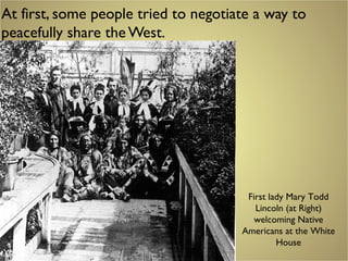 At first, some people tried to negotiate a way to
peacefully share theWest.
First lady Mary Todd
Lincoln (at Right)
welcoming Native
Americans at the White
House
 