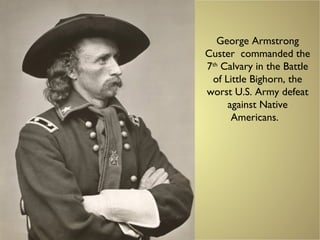 George Armstrong
Custer commanded the
7th
Calvary in the Battle
of Little Bighorn, the
worst U.S. Army defeat
against Native
Americans.
 