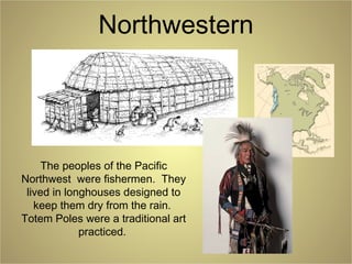 Northwestern
The peoples of the Pacific
Northwest were fishermen. They
lived in longhouses designed to
keep them dry from the rain.
Totem Poles were a traditional art
practiced.
 
