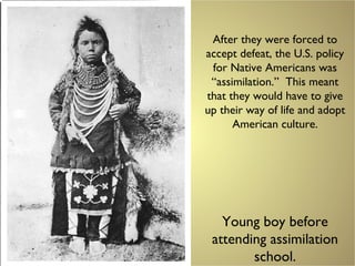 After they were forced to
accept defeat, the U.S. policy
for Native Americans was
“assimilation.” This meant
that they would have to give
up their way of life and adopt
American culture.
Young boy before
attending assimilation
school.
 