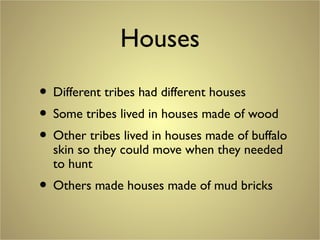 Houses
• Different tribes had different houses
• Some tribes lived in houses made of wood
• Other tribes lived in houses made of buffalo
skin so they could move when they needed
to hunt
• Others made houses made of mud bricks
 