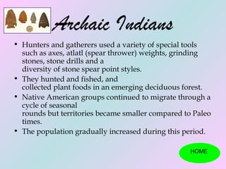 Archaic Indians
• Hunters and gatherers used a variety of special tools
  such as axes, atlatl (spear thrower) weights, grinding
  stones, stone drills and a
  diversity of stone spear point styles.
• They hunted and fished, and
  collected plant foods in an emerging deciduous forest.
• Native American groups continued to migrate through a
  cycle of seasonal
  rounds but territories became smaller compared to Paleo
  times.
• The population gradually increased during this period.

                                                   HOME
 