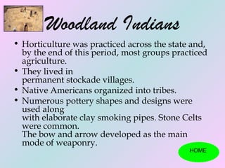 Woodland Indians
• Horticulture was practiced across the state and,
  by the end of this period, most groups practiced
  agriculture.
• They lived in
  permanent stockade villages.
• Native Americans organized into tribes.
• Numerous pottery shapes and designs were
  used along
  with elaborate clay smoking pipes. Stone Celts
  were common.
  The bow and arrow developed as the main
  mode of weaponry.
                                             HOME
 