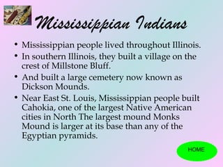 Mississippian Indians
• Mississippian people lived throughout Illinois.
• In southern Illinois, they built a village on the
  crest of Millstone Bluff.
• And built a large cemetery now known as
  Dickson Mounds.
• Near East St. Louis, Mississippian people built
  Cahokia, one of the largest Native American
  cities in North The largest mound Monks
  Mound is larger at its base than any of the
  Egyptian pyramids.
                                               HOME
 