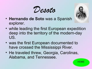 Desoto
• Hernando de Soto was a Spanish
  explorer.
• while leading the first European expedition
  deep into the territory of the modern-day
  US.
• was the first European documented to
  have crossed the Mississippi River.
• He traveled threw, Georgia, Carolinas,
  Alabama, and Tennessee.
                                        HOME
 