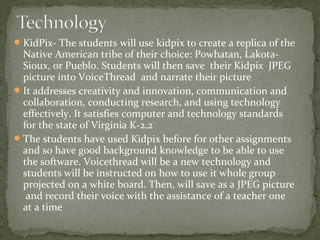 KidPix- The students will use kidpix to create a replica of the
Native American tribe of their choice: Powhatan, Lakota-
Sioux, or Pueblo. Students will then save their Kidpix JPEG
picture into VoiceThread and narrate their picture
It addresses creativity and innovation, communication and
collaboration, conducting research, and using technology
effectively. It satisfies computer and technology standards
for the state of Virginia K-2.2
The students have used Kidpix before for other assignments
and so have good background knowledge to be able to use
the software. Voicethread will be a new technology and
students will be instructed on how to use it whole group
projected on a white board. Then, will save as a JPEG picture
and record their voice with the assistance of a teacher one
at a time
 