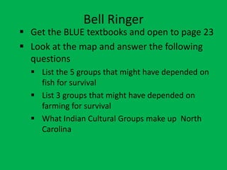 Bell Ringer
 Get the BLUE textbooks and open to page 23
 Look at the map and answer the following
  questions
   List the 5 groups that might have depended on
    fish for survival
   List 3 groups that might have depended on
    farming for survival
   What Indian Cultural Groups make up North
    Carolina
 