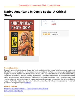 Download this document if link is not clickable


Native Americans In Comic Books: A Critical
Study
                                                             List Price :   $49.95

                                                                 Price :
                                                                            $44.96



                                                            Average Customer Rating

                                                                             5.0 out of 5




Product Description
This work takes an in-depth look at the world of comic books through the eyes of a Native American reader and
offers frank commentary on the medium's cultural representation of the Native American people. It addresses a
range of portrayals, from the bloodthirsty barbarians and noble savages of dime novels, to formulaic secondary
characters and sidekicks, and, occasionally, protagonists sans paternal white hero, examining how and why
Native Americans have been consistently marginalized and misrepresented in comics. Chapters cover early
representations of Native Americans in popular culture and newspaper comic strips, the Fenimore Cooper
legacy, the "white" Indian, the shaman, revisionist portrayals, and Native American comics from small
publishers, among other topics. Read more

You May Also Like
Trickster: Native American Tales: A Graphic Collection (Fulcrum Press)
Scalped Vol. 1: Indian Country
 