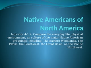 Native Americans of
North America
Indicator 4-1.2: Compare the everyday life, physical
environment, an culture of the major Native American
groupings; including, The Eastern Woodlands, The
Plains, the Southwest, the Great Basin, an the Pacific
Northwest.
 