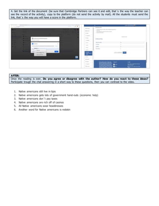 4. Get the link of the document (be sure that Cambridge Partners can see it and edit, that´s the way the teacher can
see the record of the activity), copy to the platform (do not send the activity by mail). All the students must send the
link, that´s the way you will have a score in the platform.
AFTER:
Once the reading is over, Do you agree or disagree with the author? How do you react to these ideas?
Participate trough the chat answering in a short way to these questions, then you can contrast to the video.
1. Native americans still live in tipis
2. Native americans gets lots of government hand-outs (economic help)
3. Native americans don´t pay taxes
4. Native americans are rich off of casinos
5. All Native americans wear headdresses
6. Another word for Native americans is redskin
 