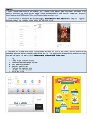 DURING:
1. Select a partner (only groups of two students) and a category (there are ten) when the activity it´s activated in the
platform. Remember that for each group will be a native American region or tribe assigned. MANDATORY READING:
https://view.genial.ly/5f8b8e118dc7320cf4ce85f1/guide-native-american-tribes
2. Check the source or others from the selected category. Select the important information: What can I suppress?
What can I keep? This is relevant for the activity you are about to start.
3. One of the two students must create a Google Slides document and share to the partner. The two must create an
infographic about the selected American region or tribe. You can´t use other options because this tool allows collaborative
work and the teacher can see the record. Keys to make an infographic (structure):
 Title
 Central image, secondary images
 Relationship between images and texts
 Short texts using keywords.
 Suggest a reading order
 Try to use the suggested tools
 Select the relevant information
 Include the source
 