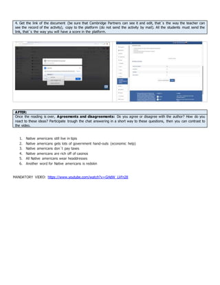 4. Get the link of the document (be sure that Cambridge Partners can see it and edit, that´s the way the teacher can
see the record of the activity), copy to the platform (do not send the activity by mail). All the students must send the
link, that´s the way you will have a score in the platform.
AFTER:
Once the reading is over, Agreements and disagreements: Do you agree or disagree with the author? How do you
react to these ideas? Participate trough the chat answering in a short way to these questions, then you can contrast to
the video.
1. Native americans still live in tipis
2. Native americans gets lots of government hand-outs (economic help)
3. Native americans don´t pay taxes
4. Native americans are rich off of casinos
5. All Native americans wear headdresses
6. Another word for Native americans is redskin
MANDATORY VIDEO: https://www.youtube.com/watch?v=GHdW_LVfn28
 