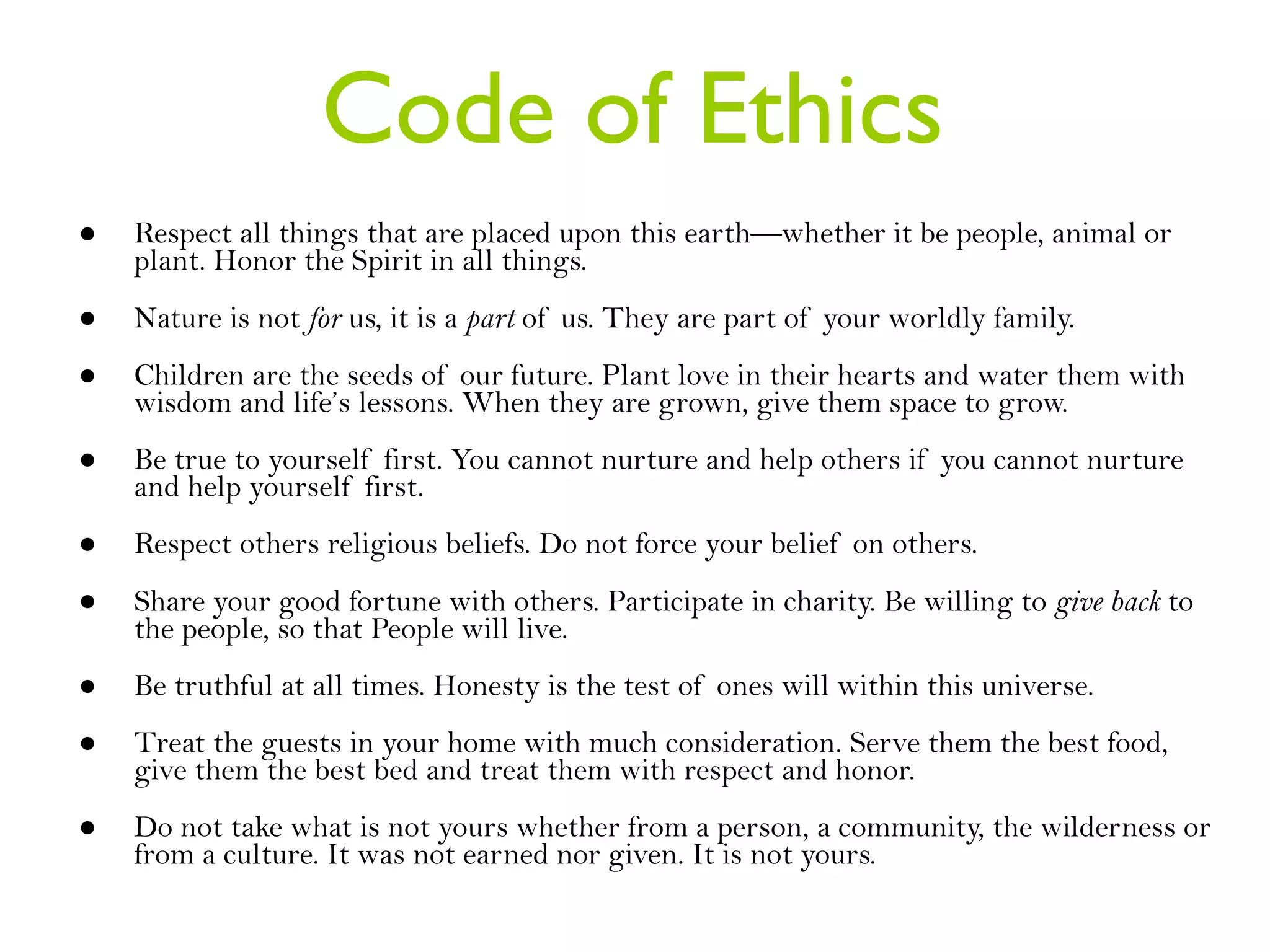 Code of Ethics Respect all things that are placed upon this earth—whether it be people, animal or plant. Honor the Spirit in all things. Nature is not  for  us, it is a  part  of us. They are part of your worldly family.  Children are the seeds of our future. Plant love in their hearts and water them with wisdom and life’s lessons. When they are grown, give them space to grow. Be true to yourself first. You cannot nurture and help others if you cannot nurture and help yourself first.  Respect others religious beliefs. Do not force your belief on others.  Share your good fortune with others. Participate in charity. Be willing to  give back  to the people, so that People will live.  Be truthful at all times. Honesty is the test of ones will within this universe. Treat the guests in your home with much consideration. Serve them the best food, give them the best bed and treat them with respect and honor.  Do not take what is not yours whether from a person, a community, the wilderness or from a culture. It was not earned nor given. It is not yours.  