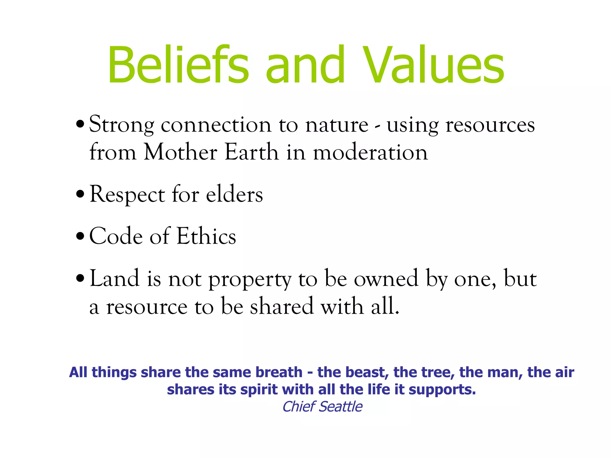 Beliefs and Values Strong connection to nature - using resources from Mother Earth in moderation Respect for elders  Code of Ethics  Land is not property to be owned by one, but a resource to be shared with all. All things share the same breath - the beast, the tree, the man, the air shares its spirit with all the life it supports. Chief Seattle 