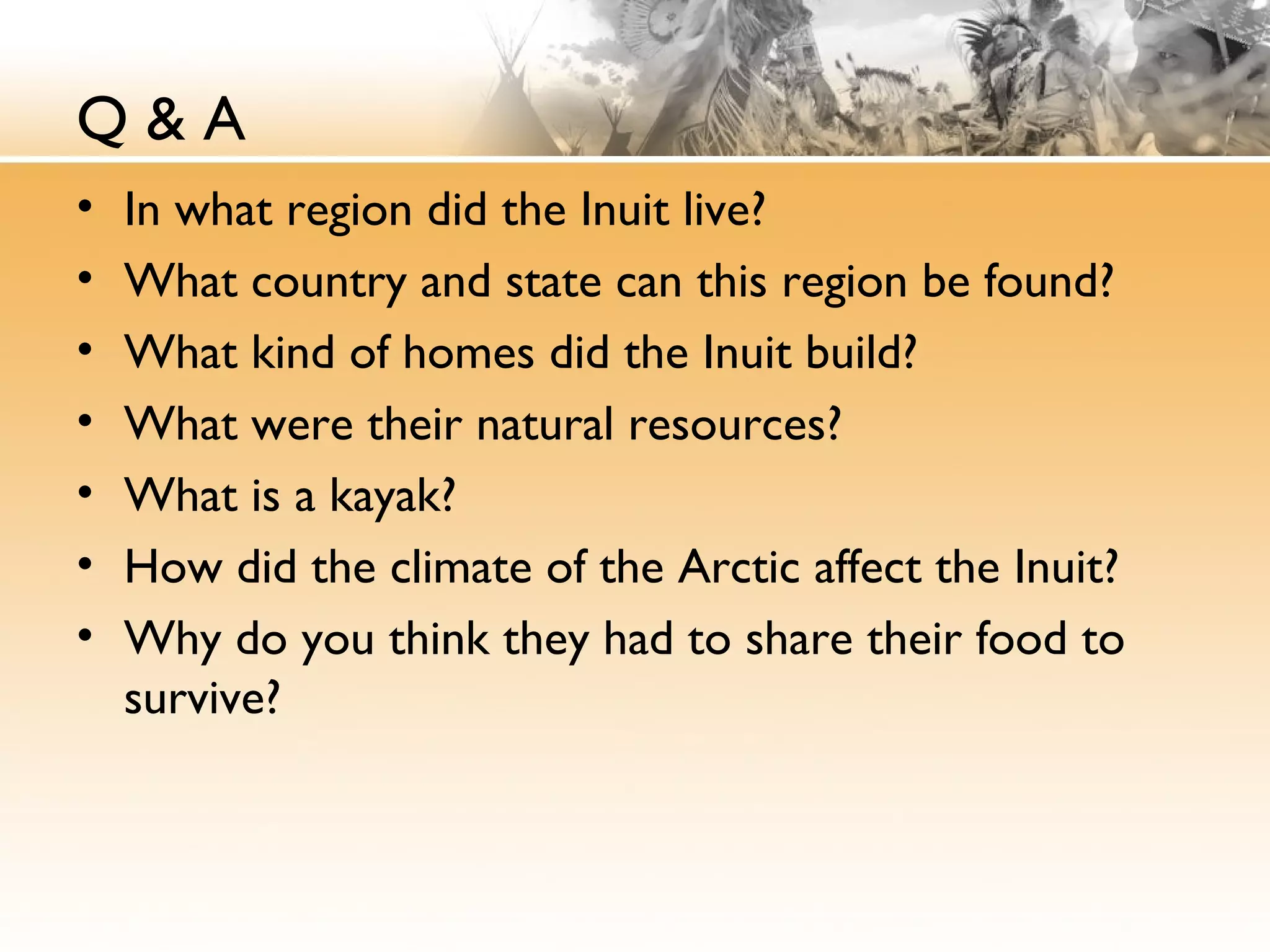 Q & A
• In what region did the Inuit live?
• What country and state can this region be found?
• What kind of homes did the Inuit build?
• What were their natural resources?
• What is a kayak?
• How did the climate of the Arctic affect the Inuit?
• Why do you think they had to share their food to
survive?
 