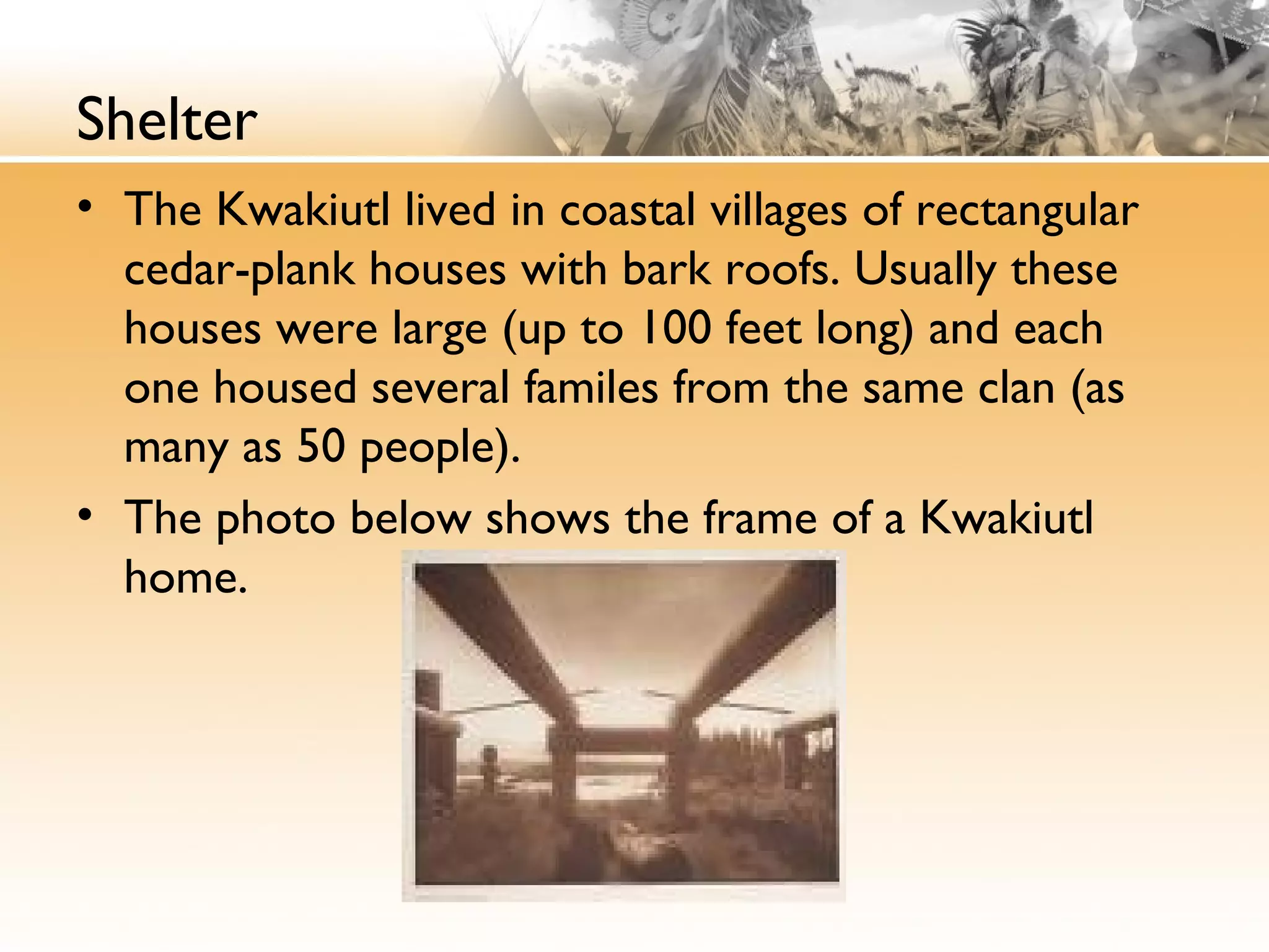 Shelter
• The Kwakiutl lived in coastal villages of rectangular
cedar-plank houses with bark roofs. Usually these
houses were large (up to 100 feet long) and each
one housed several familes from the same clan (as
many as 50 people).
• The photo below shows the frame of a Kwakiutl
home.
 