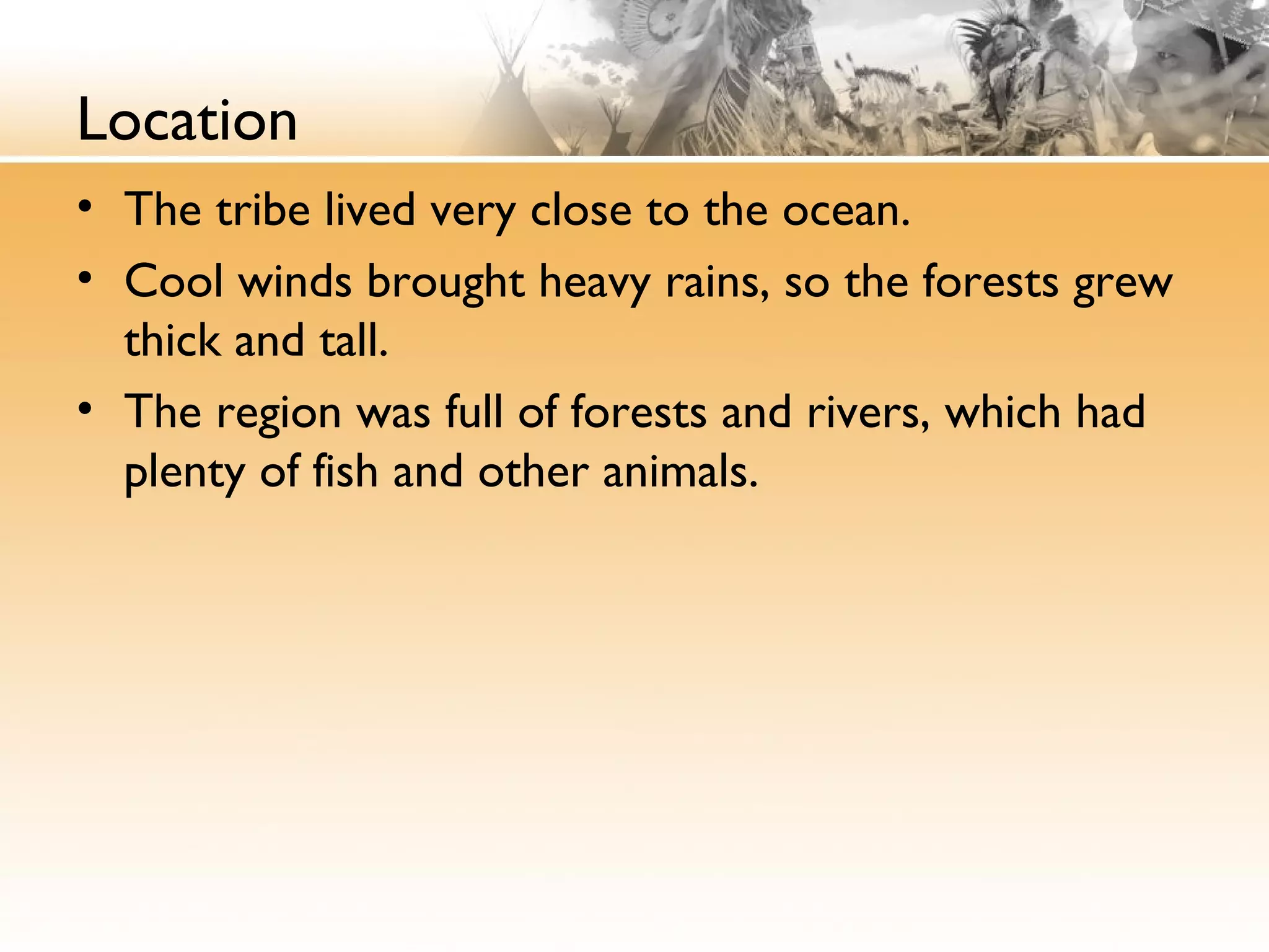 Location
• The tribe lived very close to the ocean.
• Cool winds brought heavy rains, so the forests grew
thick and tall.
• The region was full of forests and rivers, which had
plenty of fish and other animals.
 