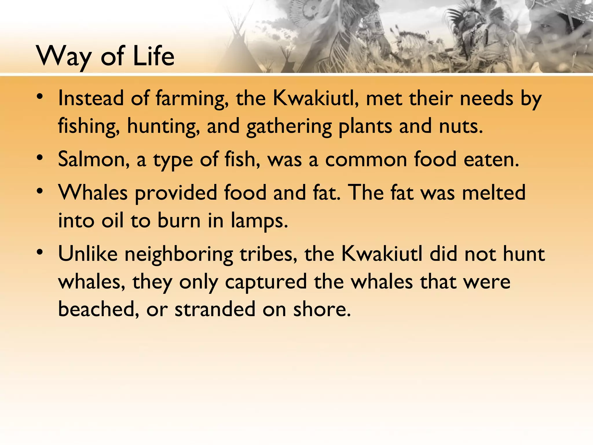 Way of Life
• Instead of farming, the Kwakiutl, met their needs by
fishing, hunting, and gathering plants and nuts.
• Salmon, a type of fish, was a common food eaten.
• Whales provided food and fat. The fat was melted
into oil to burn in lamps.
• Unlike neighboring tribes, the Kwakiutl did not hunt
whales, they only captured the whales that were
beached, or stranded on shore.
 