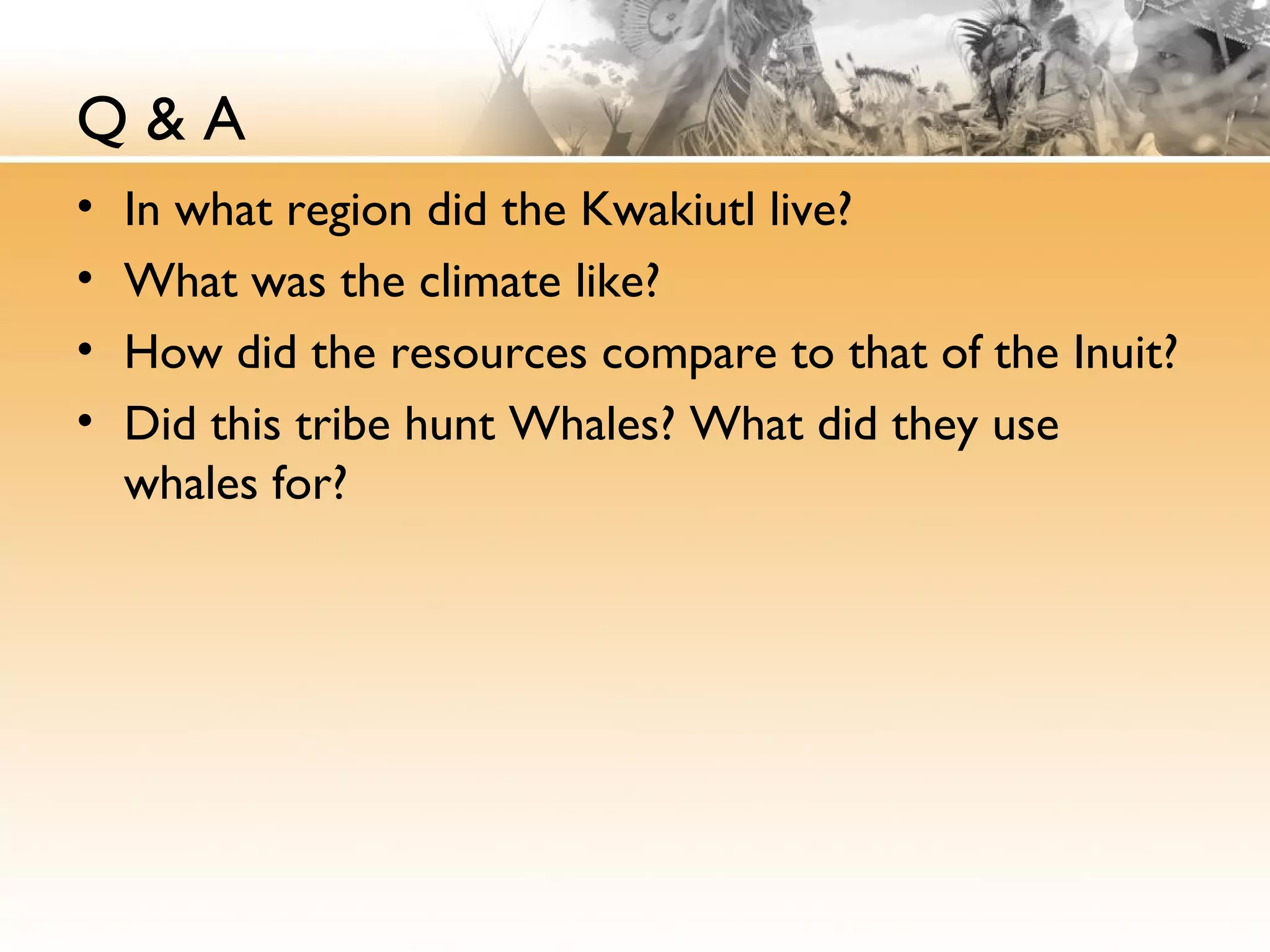 Q & A
• In what region did the Kwakiutl live?
• What was the climate like?
• How did the resources compare to that of the Inuit?
• Did this tribe hunt Whales? What did they use
whales for?
 