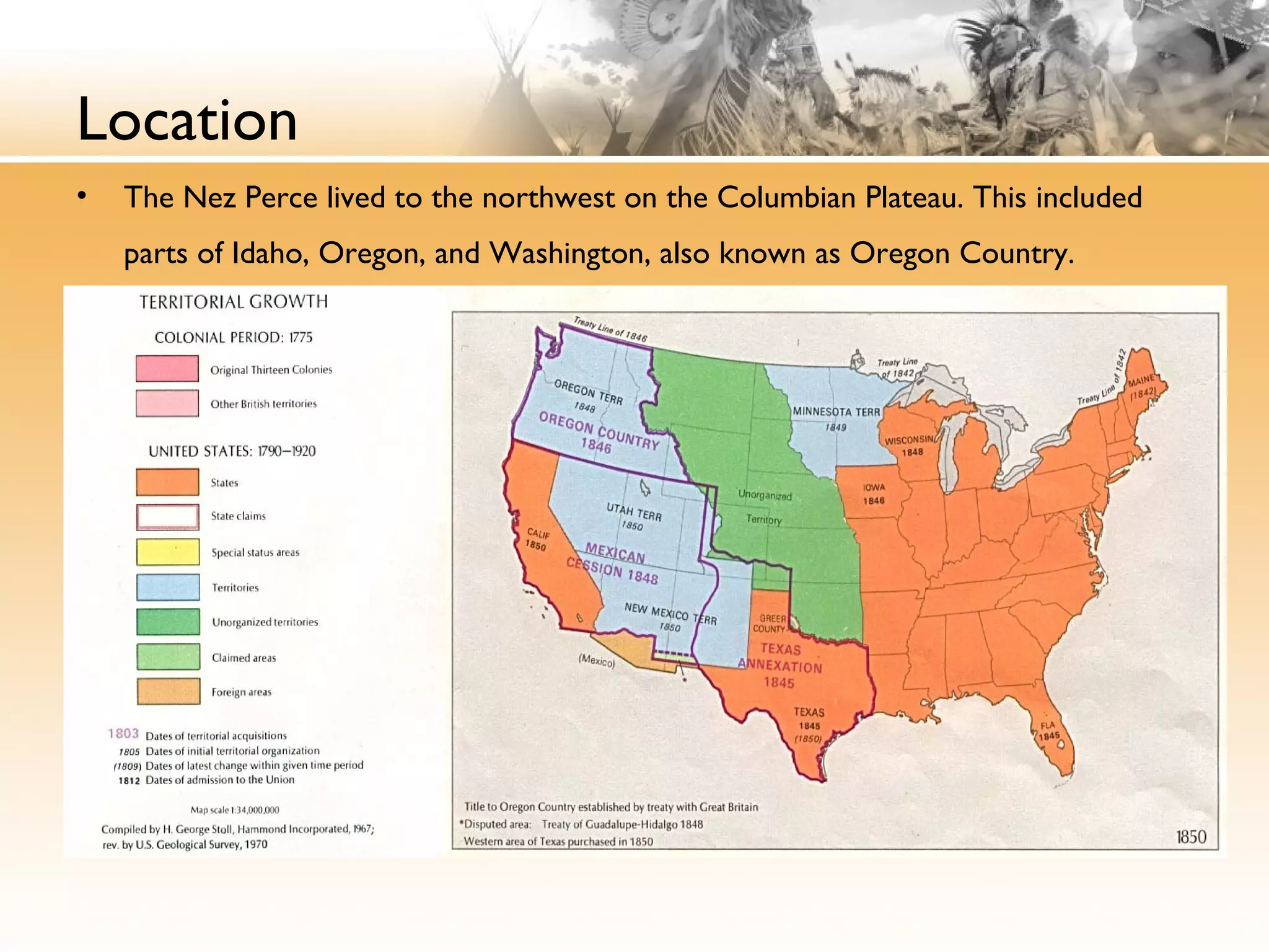 Location
• The Nez Perce lived to the northwest on the Columbian Plateau. This included
parts of Idaho, Oregon, and Washington, also known as Oregon Country.
 
