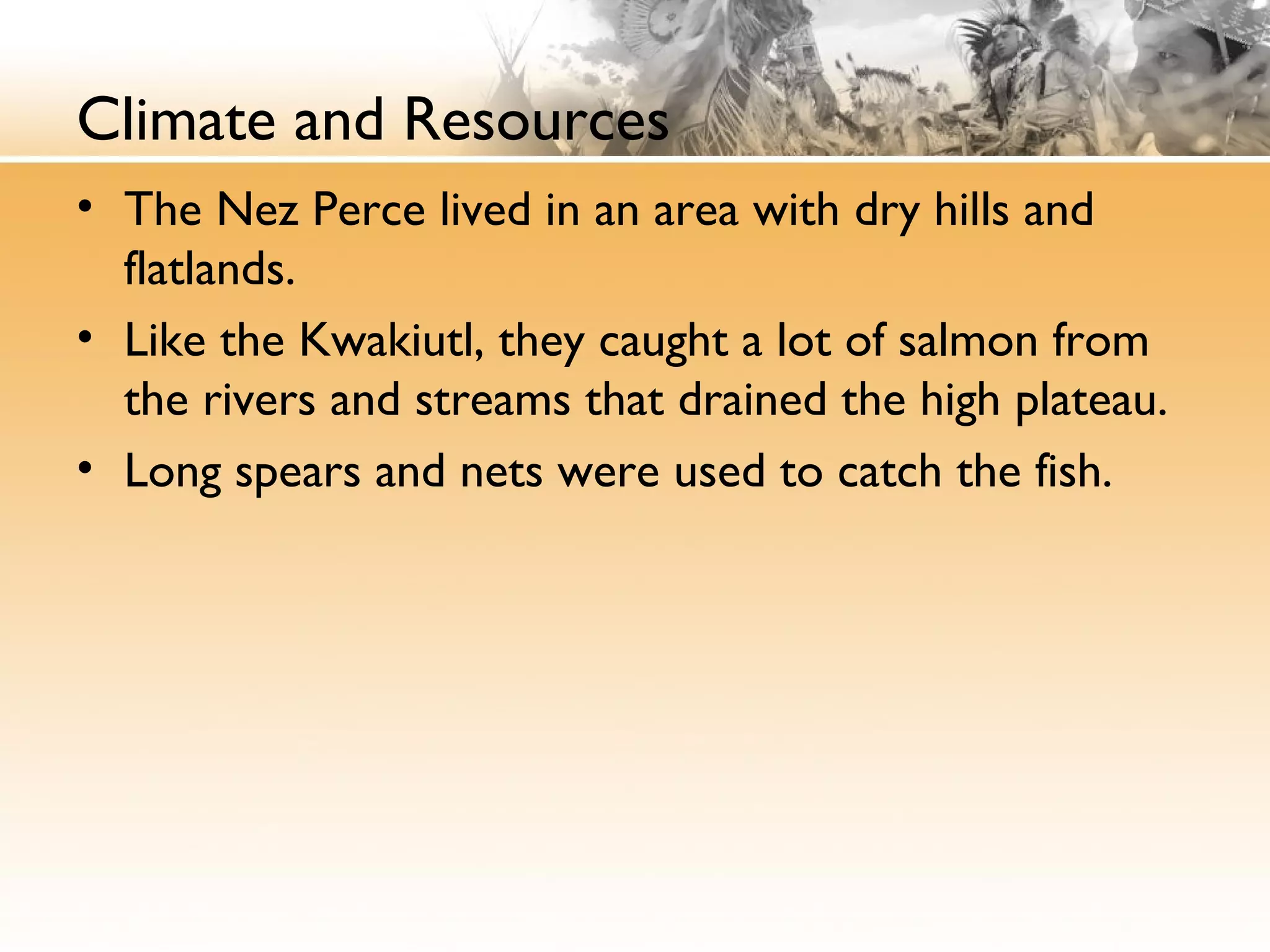 Climate and Resources
• The Nez Perce lived in an area with dry hills and
flatlands.
• Like the Kwakiutl, they caught a lot of salmon from
the rivers and streams that drained the high plateau.
• Long spears and nets were used to catch the fish.
 
