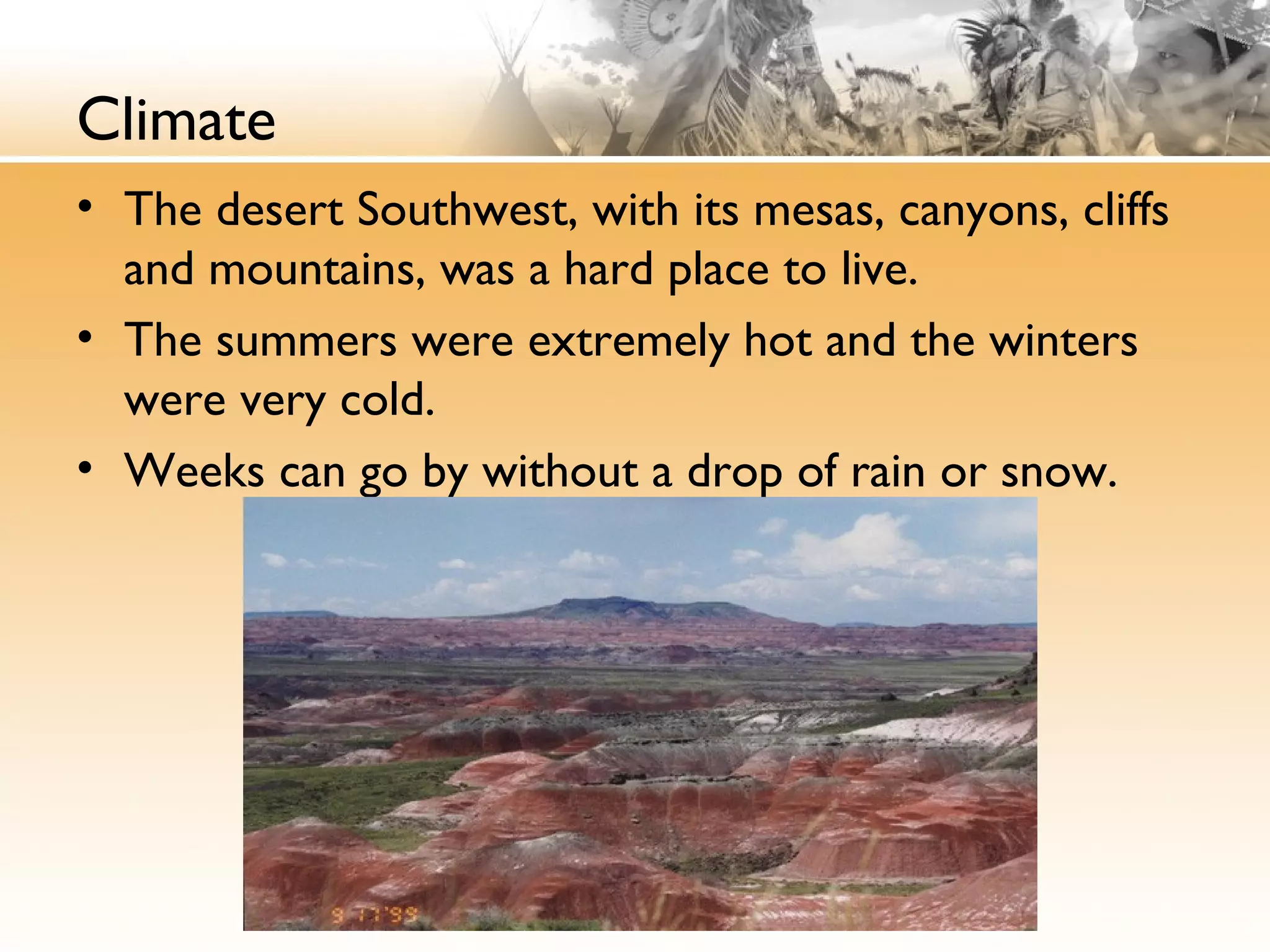 Climate
• The desert Southwest, with its mesas, canyons, cliffs
and mountains, was a hard place to live.
• The summers were extremely hot and the winters
were very cold.
• Weeks can go by without a drop of rain or snow.
 