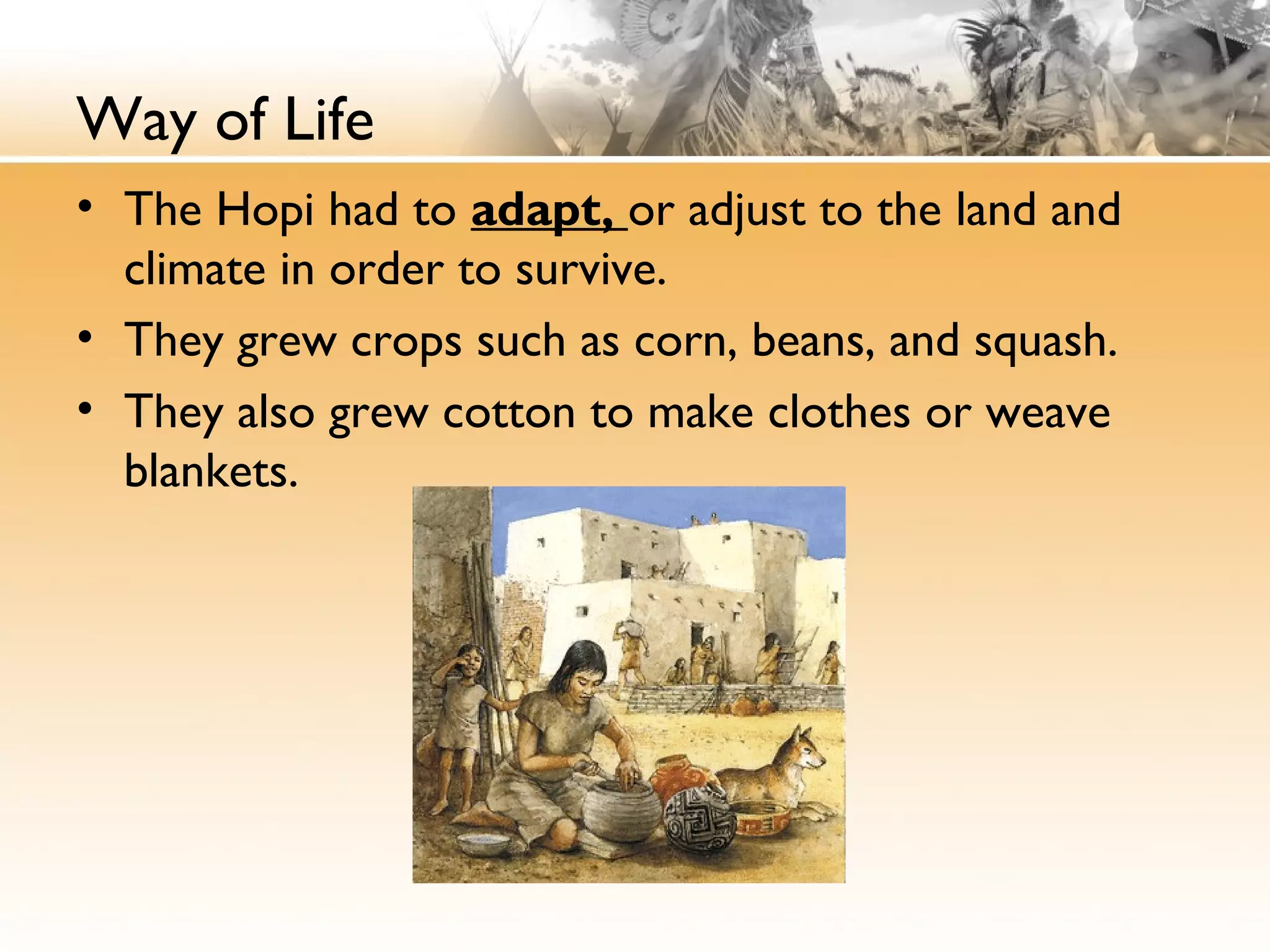 Way of Life
• The Hopi had to adapt, or adjust to the land and
climate in order to survive.
• They grew crops such as corn, beans, and squash.
• They also grew cotton to make clothes or weave
blankets.
 