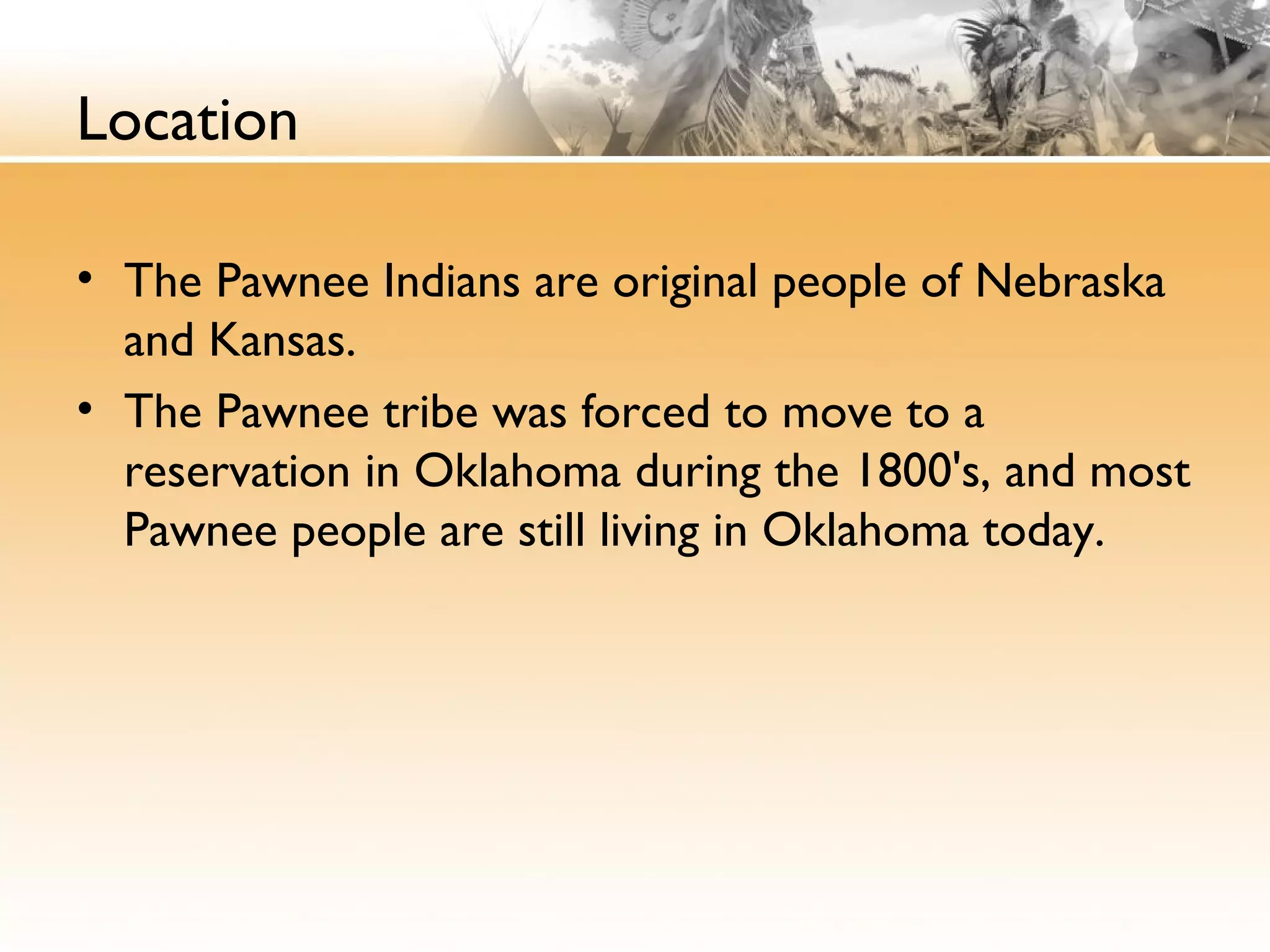 Location
• The Pawnee Indians are original people of Nebraska
and Kansas.
• The Pawnee tribe was forced to move to a
reservation in Oklahoma during the 1800's, and most
Pawnee people are still living in Oklahoma today.
 